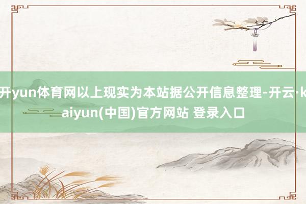 开yun体育网以上现实为本站据公开信息整理-开云·kaiyun(中国)官方网站 登录入口