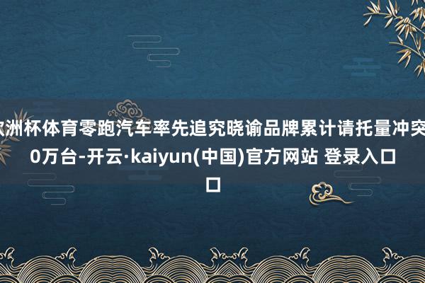 欧洲杯体育零跑汽车率先追究晓谕品牌累计请托量冲突80万台-开云·kaiyun(中国)官方网站 登录入口