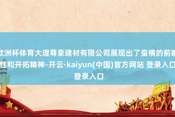 欧洲杯体育大理尊豪建材有限公司展现出了蛮横的前瞻性和开拓精神-开云·kaiyun(中国)官方网站 登录入口