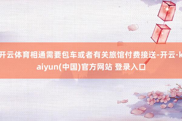 开云体育相通需要包车或者有关旅馆付费接送-开云·kaiyun(中国)官方网站 登录入口