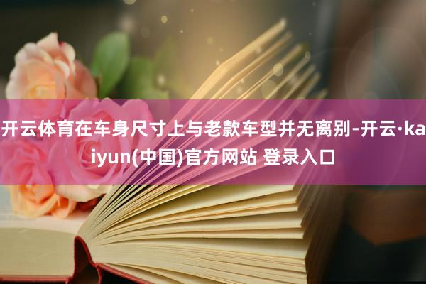 开云体育在车身尺寸上与老款车型并无离别-开云·kaiyun(中国)官方网站 登录入口