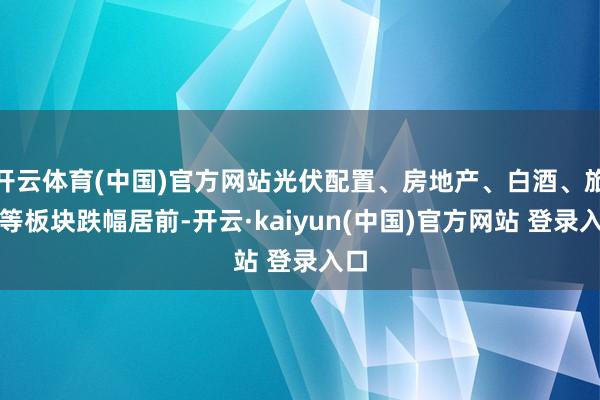 开云体育(中国)官方网站光伏配置、房地产、白酒、旅游等板块跌幅居前-开云·kaiyun(中国)官方网站 登录入口