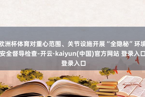 欧洲杯体育对重心范围、关节设施开展“全隐秘”环境安全督导检查-开云·kaiyun(中国)官方网站 登录入口