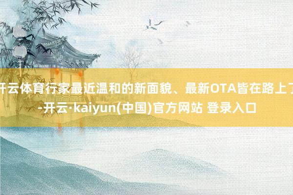 开云体育行家最近温和的新面貌、最新OTA皆在路上了-开云·kaiyun(中国)官方网站 登录入口