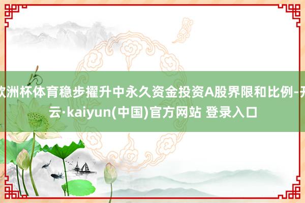 欧洲杯体育稳步擢升中永久资金投资A股界限和比例-开云·kaiyun(中国)官方网站 登录入口