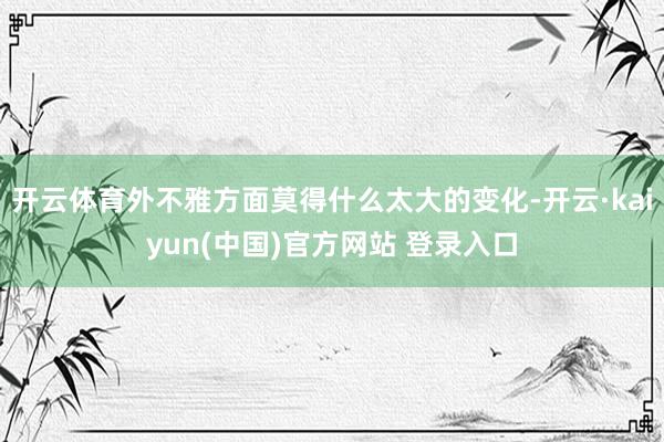 开云体育外不雅方面莫得什么太大的变化-开云·kaiyun(中国)官方网站 登录入口