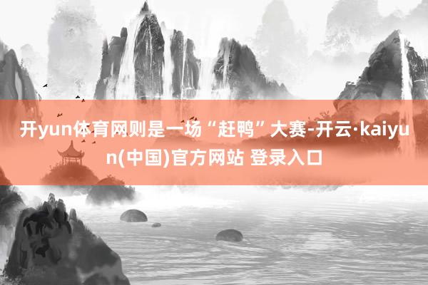 开yun体育网则是一场“赶鸭”大赛-开云·kaiyun(中国)官方网站 登录入口