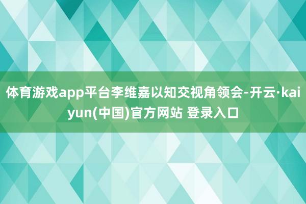 体育游戏app平台李维嘉以知交视角领会-开云·kaiyun(中国)官方网站 登录入口