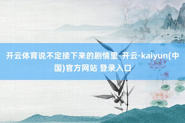 开云体育说不定接下来的剧情里-开云·kaiyun(中国)官方网站 登录入口