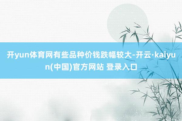 开yun体育网有些品种价钱跌幅较大-开云·kaiyun(中国)官方网站 登录入口