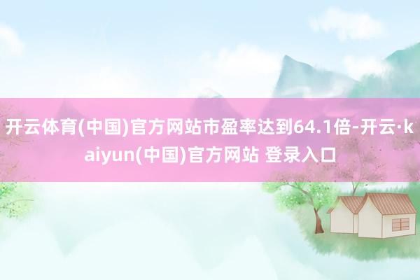 开云体育(中国)官方网站市盈率达到64.1倍-开云·kaiyun(中国)官方网站 登录入口