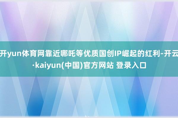 开yun体育网靠近哪吒等优质国创IP崛起的红利-开云·kaiyun(中国)官方网站 登录入口