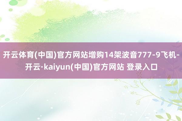开云体育(中国)官方网站增购14架波音777-9飞机-开云·kaiyun(中国)官方网站 登录入口