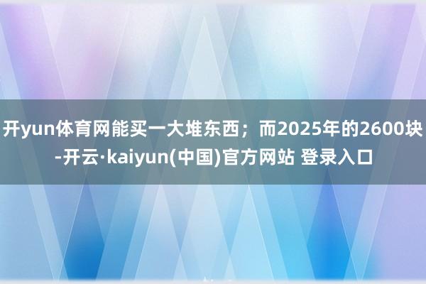 开yun体育网能买一大堆东西;而2025年的2600块-开云·kaiyun(中国)官方网站 登录入口
