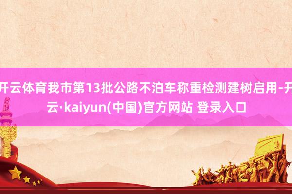 开云体育我市第13批公路不泊车称重检测建树启用-开云·kaiyun(中国)官方网站 登录入口