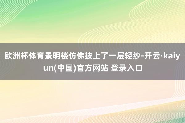 欧洲杯体育景明楼仿佛披上了一层轻纱-开云·kaiyun(中国)官方网站 登录入口