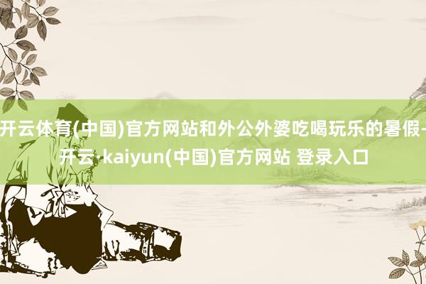 开云体育(中国)官方网站和外公外婆吃喝玩乐的暑假-开云·kaiyun(中国)官方网站 登录入口