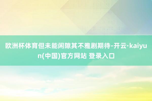 欧洲杯体育但未能闲隙其不雅剧期待-开云·kaiyun(中国)官方网站 登录入口
