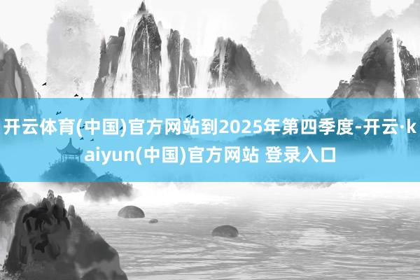 开云体育(中国)官方网站到2025年第四季度-开云·kaiyun(中国)官方网站 登录入口