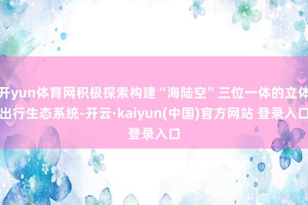 开yun体育网积极探索构建“海陆空”三位一体的立体出行生态系统-开云·kaiyun(中国)官方网站 登录入口