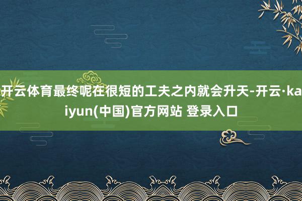 开云体育最终呢在很短的工夫之内就会升天-开云·kaiyun(中国)官方网站 登录入口
