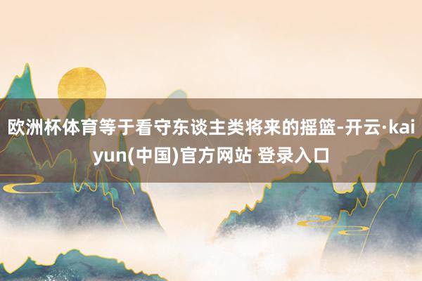 欧洲杯体育等于看守东谈主类将来的摇篮-开云·kaiyun(中国)官方网站 登录入口