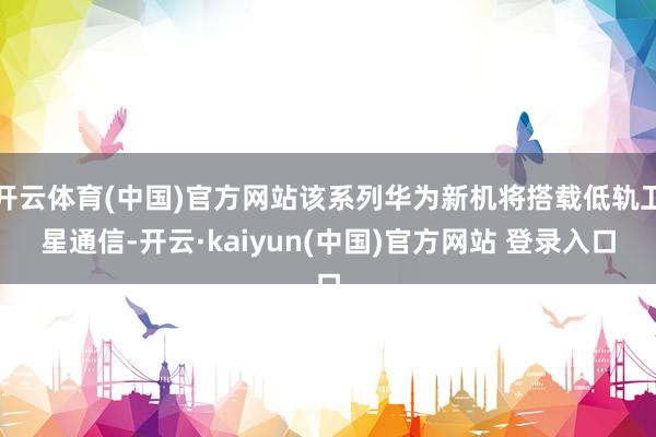 开云体育(中国)官方网站该系列华为新机将搭载低轨卫星通信-开云·kaiyun(中国)官方网站 登录入口