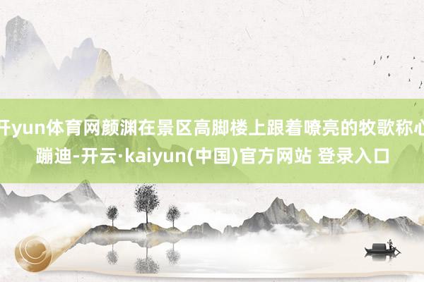 开yun体育网颜渊在景区高脚楼上跟着嘹亮的牧歌称心蹦迪-开云·kaiyun(中国)官方网站 登录入口