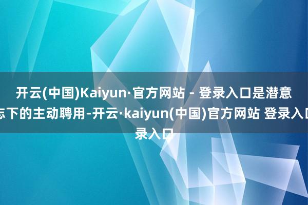 开云(中国)Kaiyun·官方网站 - 登录入口是潜意志下的主动聘用-开云·kaiyun(中国)官方网站 登录入口