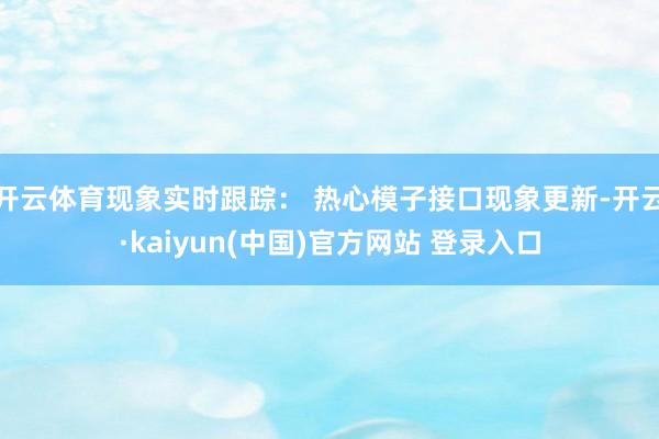 开云体育现象实时跟踪： 热心模子接口现象更新-开云·kaiyun(中国)官方网站 登录入口