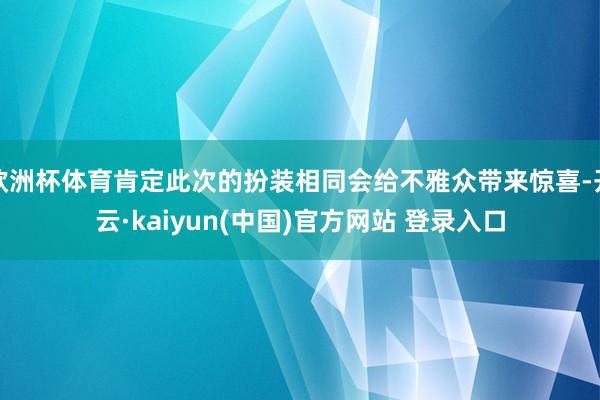 欧洲杯体育肯定此次的扮装相同会给不雅众带来惊喜-开云·kaiyun(中国)官方网站 登录入口