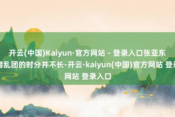 开云(中国)Kaiyun·官方网站 - 登录入口张亚东在中错乱团的时分并不长-开云·kaiyun(中国)官方网站 登录入口