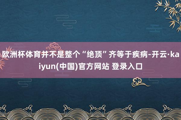 欧洲杯体育并不是整个“绝顶”齐等于疾病-开云·kaiyun(中国)官方网站 登录入口