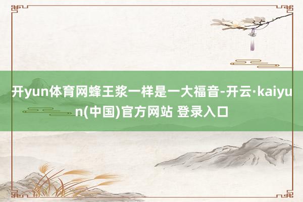 开yun体育网蜂王浆一样是一大福音-开云·kaiyun(中国)官方网站 登录入口