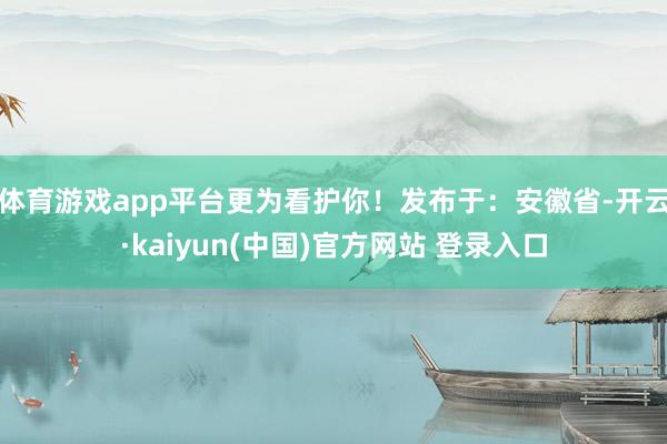 体育游戏app平台更为看护你！发布于：安徽省-开云·kaiyun(中国)官方网站 登录入口