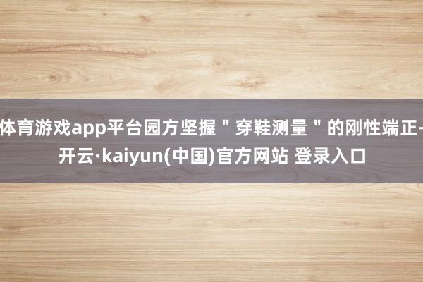 体育游戏app平台园方坚握"穿鞋测量"的刚性端正-开云·kaiyun(中国)官方网站 登录入口