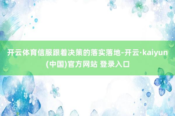 开云体育信服跟着决策的落实落地-开云·kaiyun(中国)官方网站 登录入口