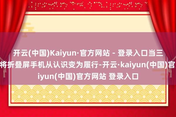 开云(中国)Kaiyun·官方网站 - 登录入口当三星、华为等品牌将折叠屏手机从认识变为履行-开云·kaiyun(中国)官方网站 登录入口