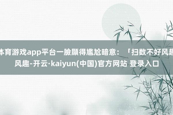体育游戏app平台一臉顯得尷尬暗意:「扫数不好风趣风趣-开云·kaiyun(中国)官方网站 登录入口