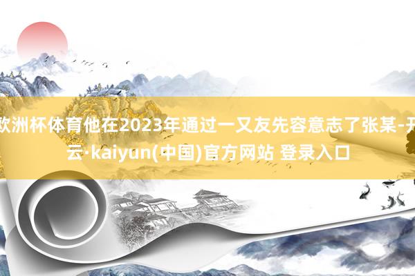 欧洲杯体育他在2023年通过一又友先容意志了张某-开云·kaiyun(中国)官方网站 登录入口