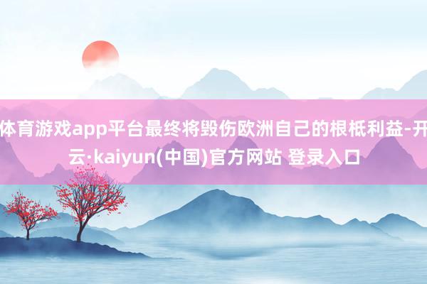 体育游戏app平台最终将毁伤欧洲自己的根柢利益-开云·kaiyun(中国)官方网站 登录入口