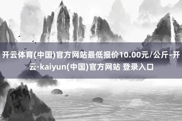 开云体育(中国)官方网站最低报价10.00元/公斤-开云·kaiyun(中国)官方网站 登录入口