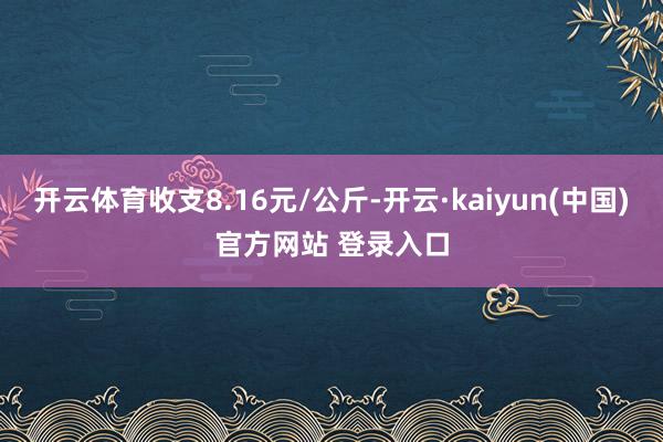 开云体育收支8.16元/公斤-开云·kaiyun(中国)官方网站 登录入口