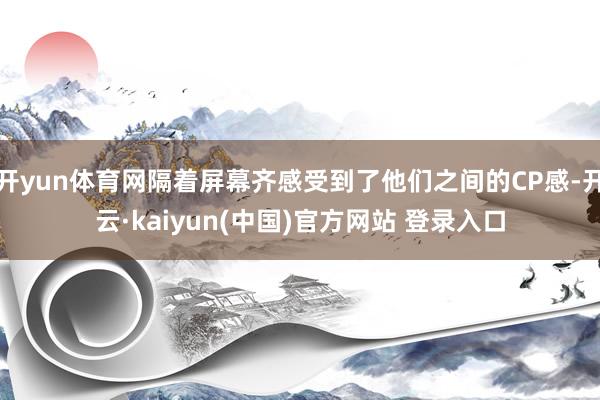 开yun体育网隔着屏幕齐感受到了他们之间的CP感-开云·kaiyun(中国)官方网站 登录入口
