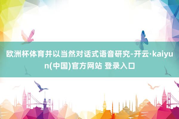 欧洲杯体育并以当然对话式语音研究-开云·kaiyun(中国)官方网站 登录入口