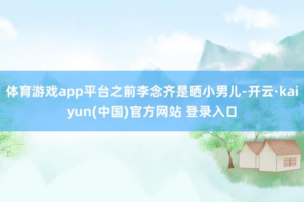 体育游戏app平台之前李念齐是晒小男儿-开云·kaiyun(中国)官方网站 登录入口