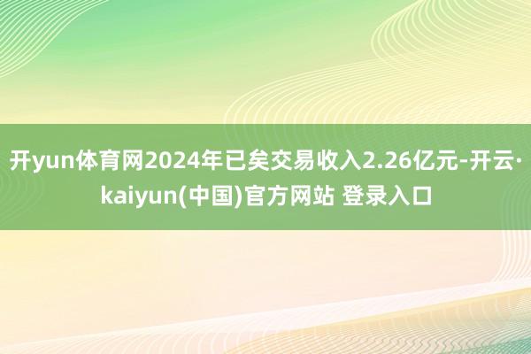 开yun体育网2024年已矣交易收入2.26亿元-开云·kaiyun(中国)官方网站 登录入口