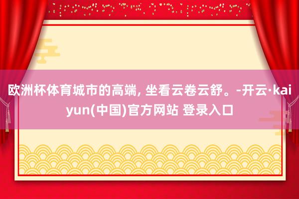 欧洲杯体育城市的高端, 坐看云卷云舒。-开云·kaiyun(中国)官方网站 登录入口
