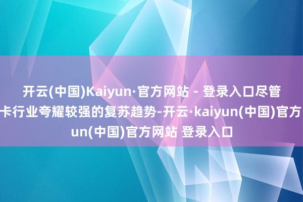 开云(中国)Kaiyun·官方网站 - 登录入口尽管本年上半年重卡行业夸耀较强的复苏趋势-开云·kaiyun(中国)官方网站 登录入口