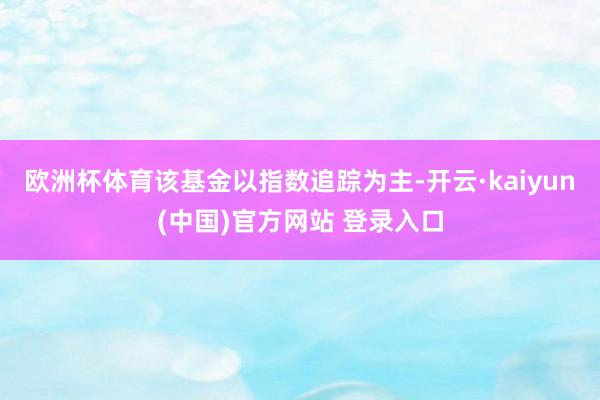 欧洲杯体育 该基金以指数追踪为主-开云·kaiyun(中国)官方网站 登录入口